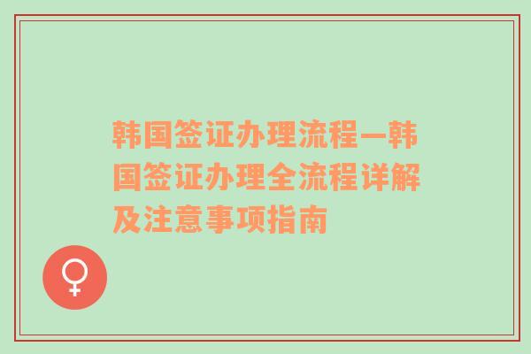 韩国签证办理流程—韩国签证办理全流程详解及注意事项指南