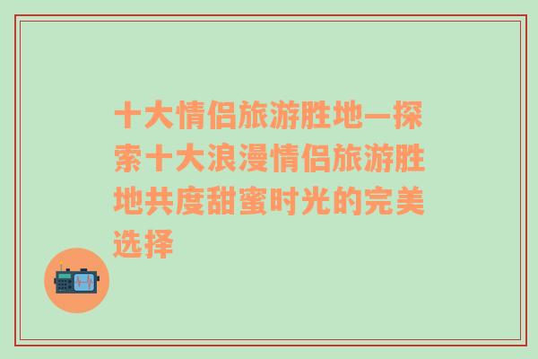 十大情侣旅游胜地—探索十大浪漫情侣旅游胜地共度甜蜜时光的完美选择