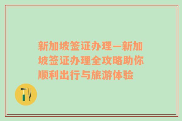 新加坡签证办理—新加坡签证办理全攻略助你顺利出行与旅游体验