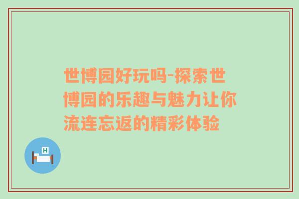 世博园好玩吗-探索世博园的乐趣与魅力让你流连忘返的精彩体验