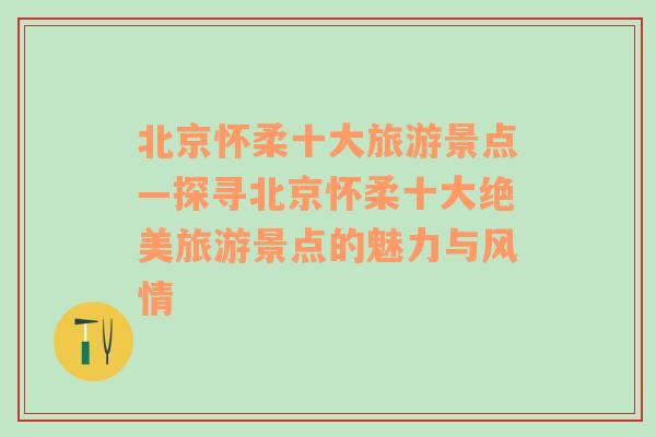 北京怀柔十大旅游景点—探寻北京怀柔十大绝美旅游景点的魅力与风情