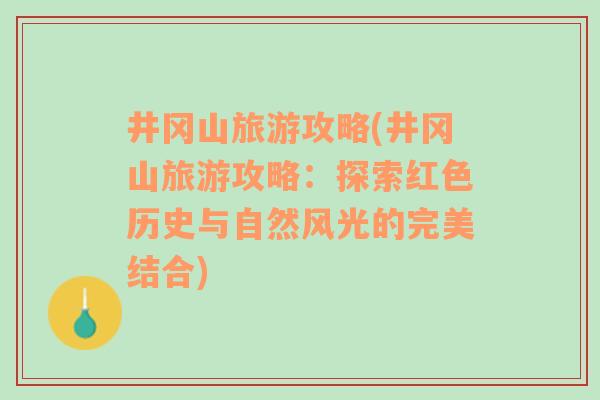 井冈山旅游攻略(井冈山旅游攻略：探索红色历史与自然风光的完美结合)