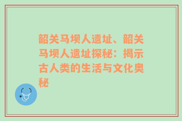 韶关马坝人遗址、韶关马坝人遗址探秘：揭示古人类的生活与文化奥秘