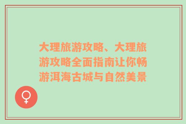 大理旅游攻略、大理旅游攻略全面指南让你畅游洱海古城与自然美景