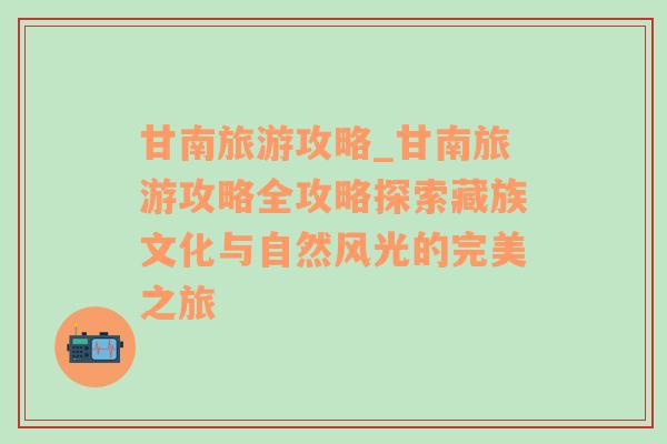 甘南旅游攻略_甘南旅游攻略全攻略探索藏族文化与自然风光的完美之旅