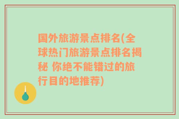 国外旅游景点排名(全球热门旅游景点排名揭秘 你绝不能错过的旅行目的地推荐)