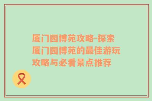 厦门园博苑攻略-探索厦门园博苑的最佳游玩攻略与必看景点推荐