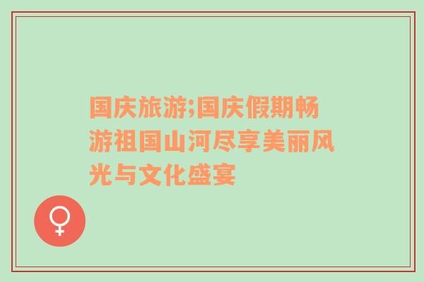 国庆旅游;国庆假期畅游祖国山河尽享美丽风光与文化盛宴