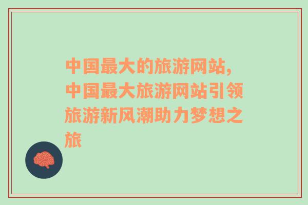 中国最大的旅游网站,中国最大旅游网站引领旅游新风潮助力梦想之旅