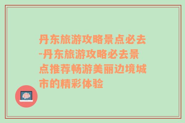 丹东旅游攻略景点必去-丹东旅游攻略必去景点推荐畅游美丽边境城市的精彩体验