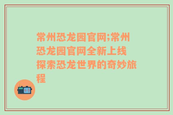 常州恐龙园官网;常州恐龙园官网全新上线 探索恐龙世界的奇妙旅程