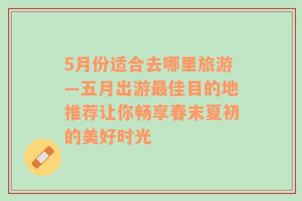 5月份适合去哪里旅游—五月出游最佳目的地推荐让你畅享春末夏初的美好时光