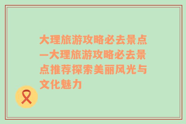 大理旅游攻略必去景点—大理旅游攻略必去景点推荐探索美丽风光与文化魅力