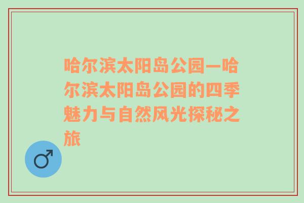 哈尔滨太阳岛公园—哈尔滨太阳岛公园的四季魅力与自然风光探秘之旅