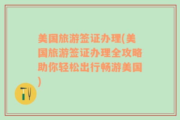 美国旅游签证办理(美国旅游签证办理全攻略助你轻松出行畅游美国)