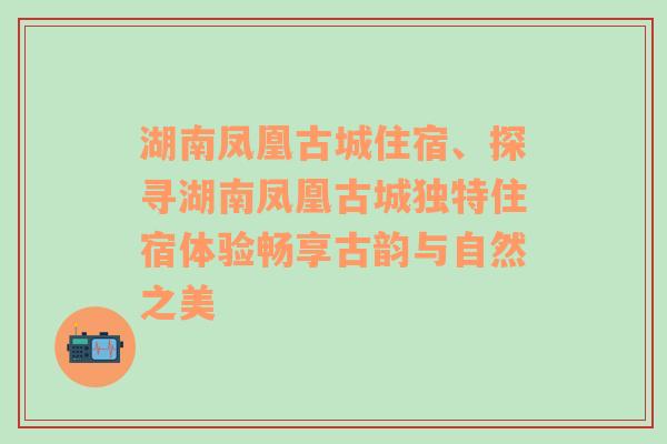 湖南凤凰古城住宿、探寻湖南凤凰古城独特住宿体验畅享古韵与自然之美