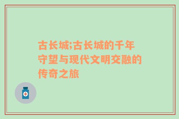 古长城;古长城的千年守望与现代文明交融的传奇之旅