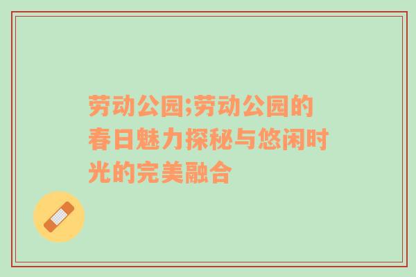 劳动公园;劳动公园的春日魅力探秘与悠闲时光的完美融合