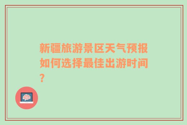 新疆旅游景区天气预报如何选择最佳出游时间？