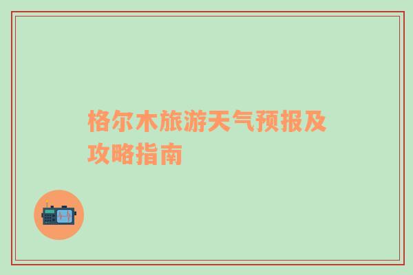 格尔木旅游天气预报及攻略指南