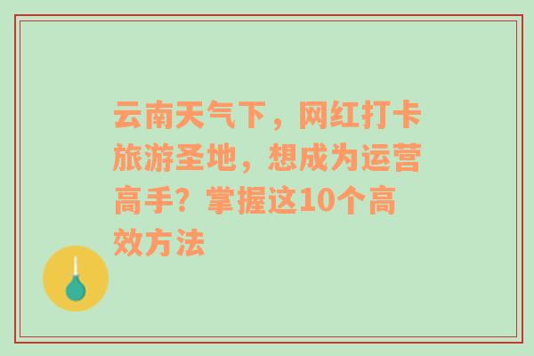 云南天气下，网红打卡旅游圣地，想成为运营高手？掌握这10个高效方法