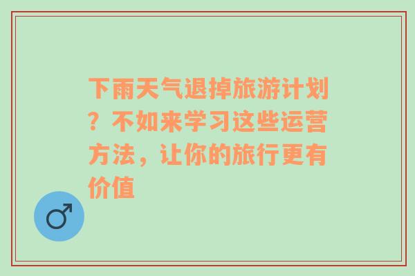 下雨天气退掉旅游计划？不如来学习这些运营方法，让你的旅行更有价值