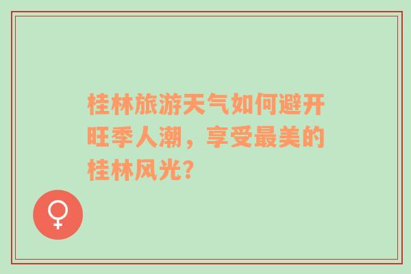 桂林旅游天气如何避开旺季人潮，享受最美的桂林风光？