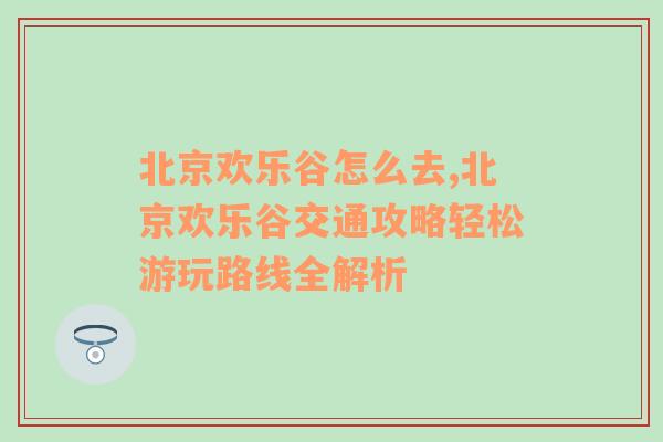 北京欢乐谷怎么去,北京欢乐谷交通攻略轻松游玩路线全解析