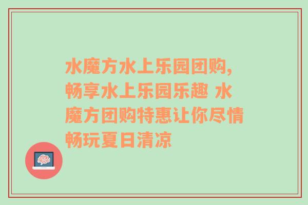 水魔方水上乐园团购,畅享水上乐园乐趣 水魔方团购特惠让你尽情畅玩夏日清凉