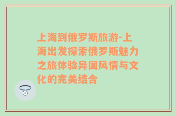 上海到俄罗斯旅游-上海出发探索俄罗斯魅力之旅体验异国风情与文化的完美结合