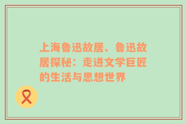 上海鲁迅故居、鲁迅故居探秘：走进文学巨匠的生活与思想世界