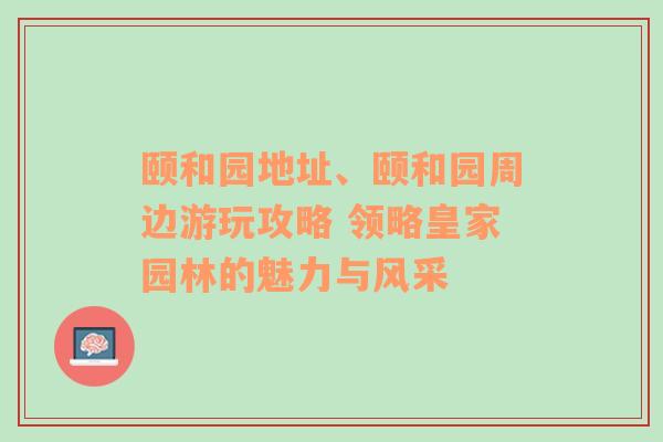 颐和园地址、颐和园周边游玩攻略 领略皇家园林的魅力与风采