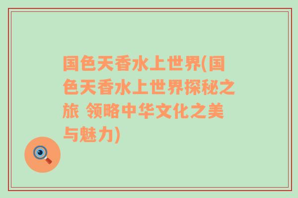 国色天香水上世界(国色天香水上世界探秘之旅 领略中华文化之美与魅力)