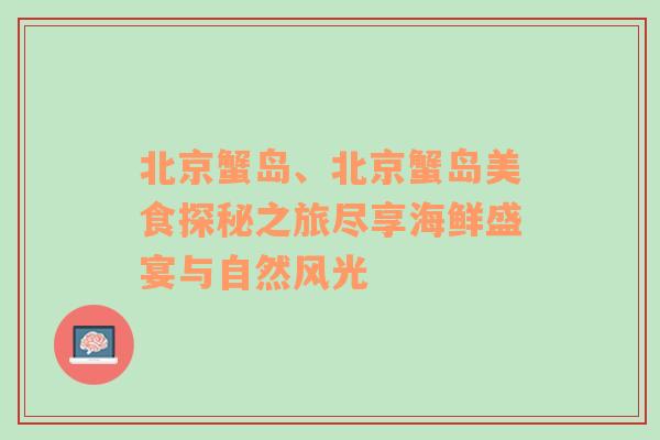 北京蟹岛、北京蟹岛美食探秘之旅尽享海鲜盛宴与自然风光