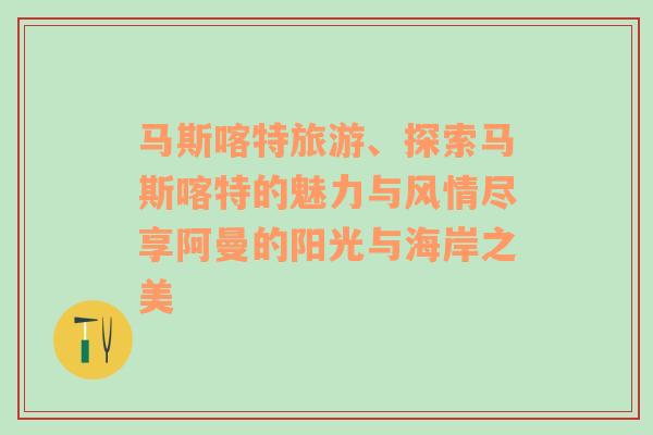 马斯喀特旅游、探索马斯喀特的魅力与风情尽享阿曼的阳光与海岸之美