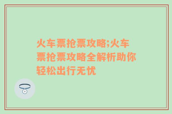 火车票抢票攻略;火车票抢票攻略全解析助你轻松出行无忧