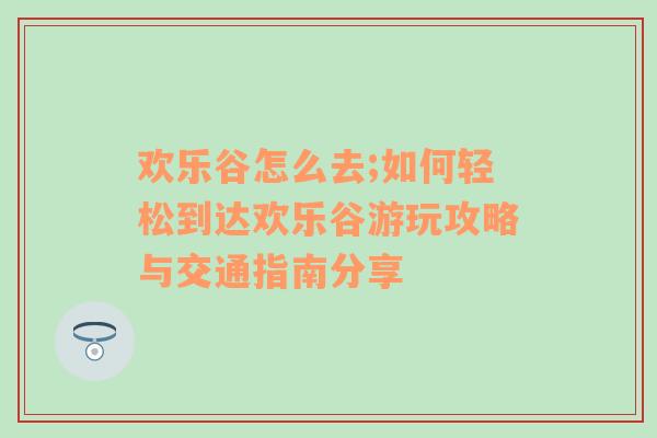 欢乐谷怎么去;如何轻松到达欢乐谷游玩攻略与交通指南分享