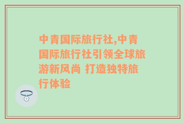 中青国际旅行社,中青国际旅行社引领全球旅游新风尚 打造独特旅行体验