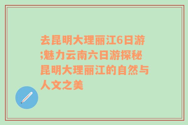 去昆明大理丽江6日游;魅力云南六日游探秘昆明大理丽江的自然与人文之美