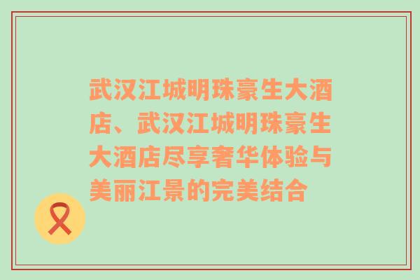 武汉江城明珠豪生大酒店、武汉江城明珠豪生大酒店尽享奢华体验与美丽江景的完美结合