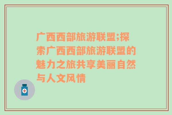 广西西部旅游联盟;探索广西西部旅游联盟的魅力之旅共享美丽自然与人文风情