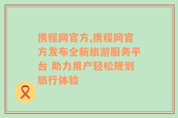 携程网官方,携程网官方发布全新旅游服务平台 助力用户轻松规划旅行体验