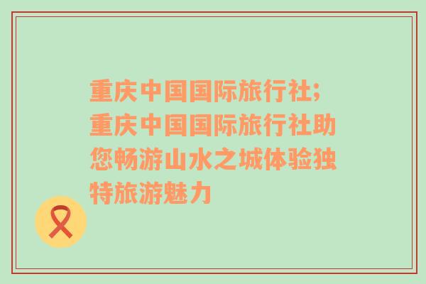 重庆中国国际旅行社;重庆中国国际旅行社助您畅游山水之城体验独特旅游魅力