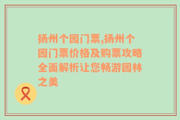 扬州个园门票,扬州个园门票价格及购票攻略全面解析让您畅游园林之美