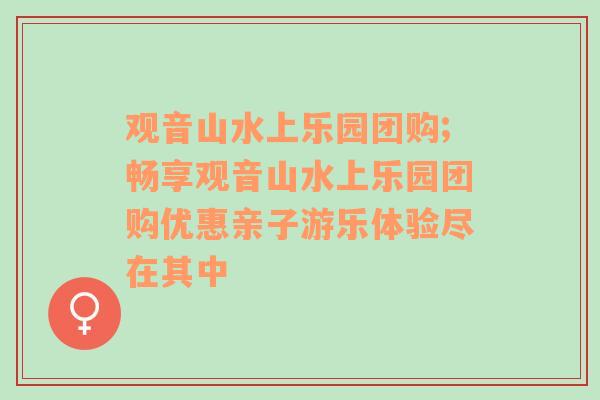 观音山水上乐园团购;畅享观音山水上乐园团购优惠亲子游乐体验尽在其中