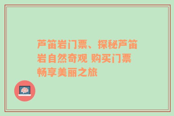 芦笛岩门票、探秘芦笛岩自然奇观 购买门票畅享美丽之旅