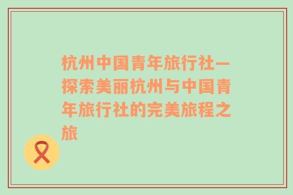 杭州中国青年旅行社—探索美丽杭州与中国青年旅行社的完美旅程之旅