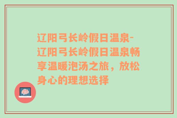 辽阳弓长岭假日温泉-辽阳弓长岭假日温泉畅享温暖泡汤之旅，放松身心的理想选择