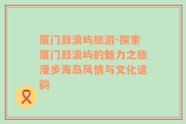 厦门鼓浪屿旅游-探索厦门鼓浪屿的魅力之旅漫步海岛风情与文化遗韵