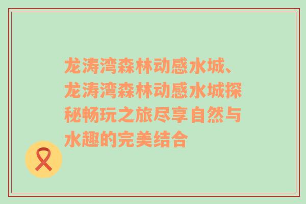 龙涛湾森林动感水城、龙涛湾森林动感水城探秘畅玩之旅尽享自然与水趣的完美结合